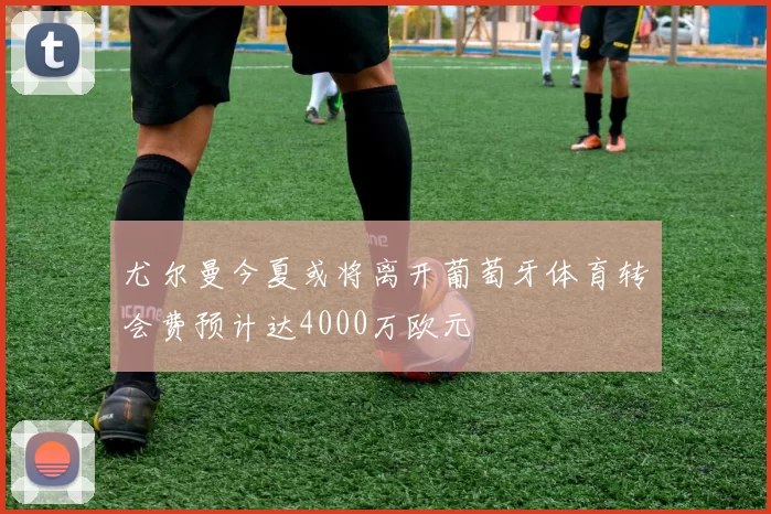 尤尔曼今夏或将离开葡萄牙体育转会费预计达4000万欧元