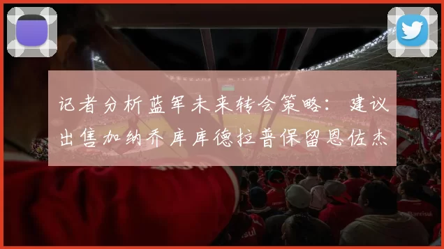 记者分析蓝军未来转会策略：建议出售加纳乔库库德拉普保留恩佐杰克逊