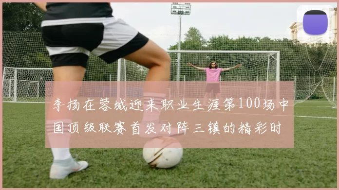 李扬在蓉城迎来职业生涯第100场中国顶级联赛首发对阵三镇的精彩时刻