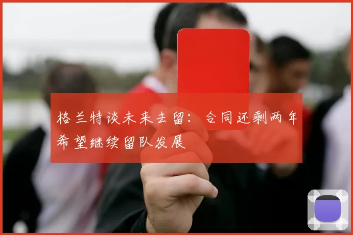 格兰特谈未来去留：合同还剩两年希望继续留队发展
