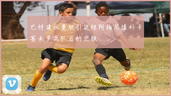 巴特建议曼联引进琼阿梅尼填补卡塞米罗离队后的空缺
