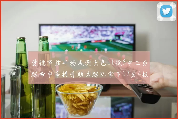 爱德华兹半场表现出色11投5中三分球命中率提升助力球队拿下17分4板1助