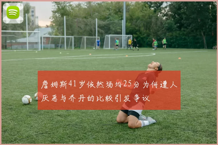 詹姆斯41岁依然场均25分为何遭人厌恶与乔丹的比较引发争议