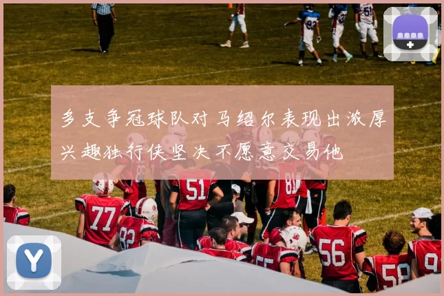 多支争冠球队对马绍尔表现出浓厚兴趣独行侠坚决不愿意交易他