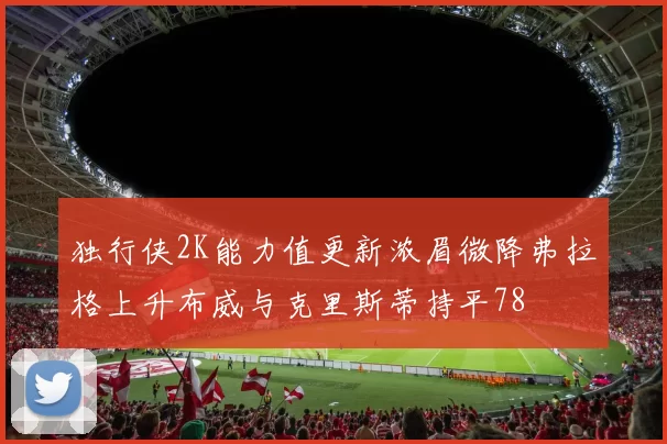 独行侠2K能力值更新浓眉微降弗拉格上升布威与克里斯蒂持平78