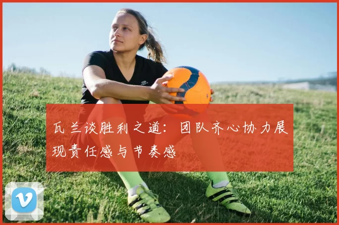 瓦兰谈胜利之道：团队齐心协力展现责任感与节奏感