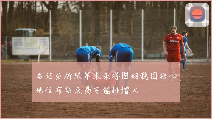 名记分析绿军未来塔图姆稳固核心地位布朗交易可能性增大
