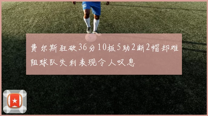 费尔斯狂砍36分10板5助2断2帽却难阻球队失利表现令人叹息