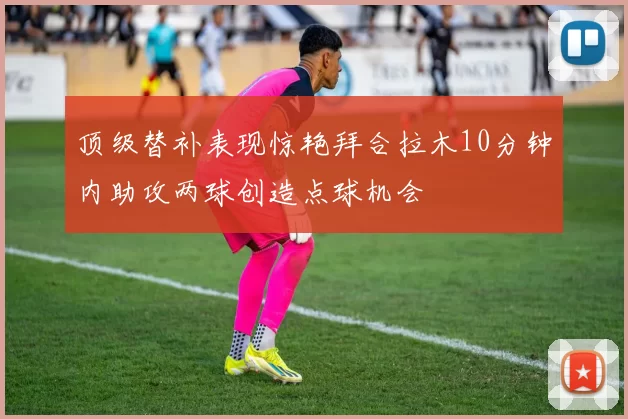 顶级替补表现惊艳拜合拉木10分钟内助攻两球创造点球机会