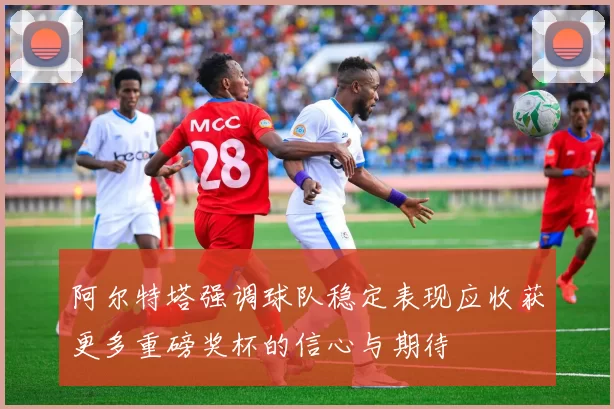 阿尔特塔强调球队稳定表现应收获更多重磅奖杯的信心与期待