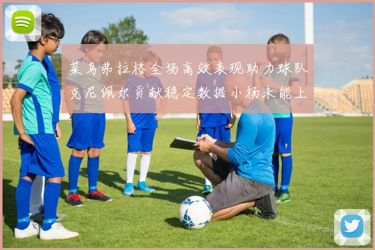 菜鸟弗拉格全场高效表现助力球队克尼佩尔贡献稳定数据小杨未能上场比赛