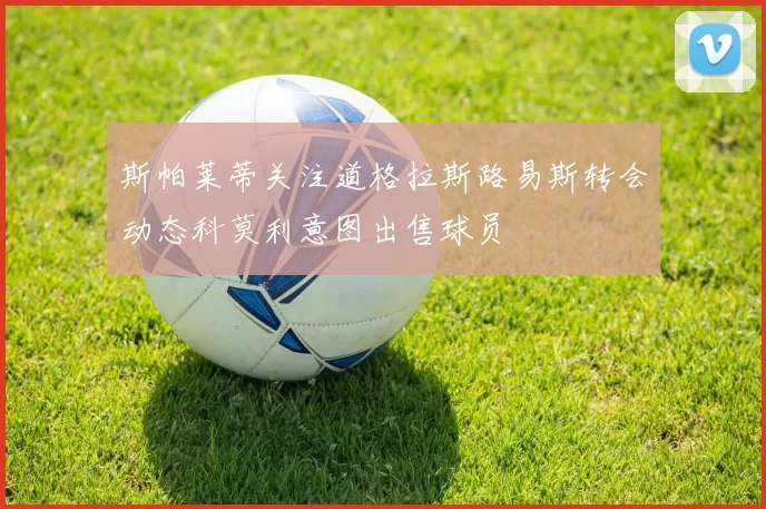 斯帕莱蒂关注道格拉斯路易斯转会动态科莫利意图出售球员