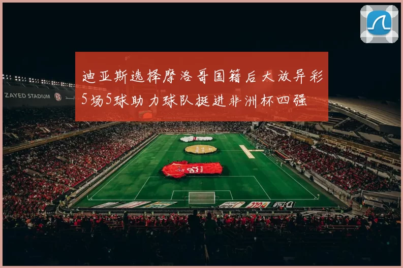 迪亚斯选择摩洛哥国籍后大放异彩5场5球助力球队挺进非洲杯四强